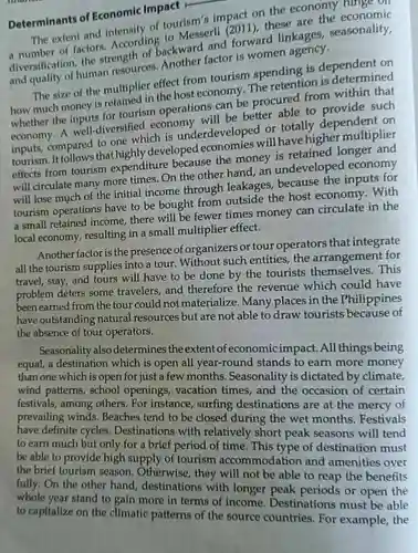 Determinants of Economic Impact r
 The extent and onomicy of tourism's impact on the economy ninge on a number of factors . According to Messerli (2011) these are the economic diversification, the strength or backward and forward linkages , seasonality, and quality of human resources
 The size of the multiplier effect from tourism spending is dependent on how much money is multiple in the host economy The retention is determined whether the onsurs for tourism operations can be procured from within that economy. A well-diversified economy will be better able to such compared to one which is underdeveloped or totally dependent on tourism. It follows that highly developed will have higher multiplier effects from tourism expenditure because the money is retained longer and will circulate many more times.On the other hand, an undeveloped economy will lose much of the initial income through leakages because the inputs for tourism operations have to be bought from outside the host economy . With a small retained income, there will be fewer times money can circulate in the local economy resulting in a small multiplier effect.
 Another factor is the presence of organizers or tour operators that integrate all the tourism supplies into a tour . Without such entities, the arrangement for travel, stay, and tours will have to be done by the tourists This problem deters some travelers, and therefore the revenue which could have been earned from the tour could not materialize. Many places in the Philippines have outstanding natural resources but are not able to draw tourists because of the absence of tour operators.
 Seasonality also determines the extent of economicimpact .All things being equal, a destination which is open all year-round stands to earn more money than one which is open for just a few months. Seasonality is dictated by climate, wind patterns , school openings vacation times, and the occasion of certain festivals, among others. For instance , surfing destinations are at the mercy of prevailing winds . Beaches tend to be closed during the wet months Festivals have definite cycles . Destinations with relatively short peak seasons will tend to earn much but only for a brief period of time. This type of destination must be able to provide high supply of tourism accommodation and amenities over the brief tourism season. Otherwise , they will not be able to reap the benefits fully.On the other hand destinations with longer peak periods or open the whole year stand to gain more in terms of income Destinations must be able to capitalize on the climatic patterns of the source countries. For example, the