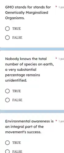 GMO stands for stands for 1 poi Genetically Marginalized Organisms. TRUE FALSE Nobody knows the total 1 po number of species on earth, a very substantial percentage remains unidentified. TRUE FALSE Environmental awareness is 1 po an integral part of the movement's success. TRUE FALSE