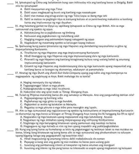 Ipinatupad ng China ang Isolationism kung saan inihiwalay nila ang kanilang bansa sa Daigdig. Bakit nila ito ipinatupad? A. Dahil mayayaman ang mga Tsino B. Dahil ayaw magbayad ng buwis ang kanilang mga nasasakupan C. Dahil mas mataas ang pinag-aralan ng mga Tsino kaysa sa ibang mga lahi D. Dahil sa mataas na pagtingin niya sa kaniyang kultura at sa paniniwalang makasisira sa kanilang bansa ang impluwensya ng mga dayuhan. Ang halamang gamot na Opyo ay sapilitang ipinapasok sa China ng mga British. Alin sa mga sumusunod ang epekto ng opyo. A. Nakatutulong ito sa pagbabawas ng timbang B. Naiiwasan ang pagkakaroon ng malubhang sakit C. Nagiging magaan ang pakiramdam kapag nakagamit ng opyo D. Nagdudulot ng masamang epekto sa kalusugan kapag inabuso Ipaliwanag kung paano ipinamalas ng mga Hapones ang damdaming nasyonalismo sa gitna ng Imperyalismong Kanluranin. A. Tinalikuran ng mga Hapones ang mga impluwensyang Kanluranin B. Hindi tinanggap ng mga Hapones ang mga impluwensyang dala ng mga kanluranin C. Pinanatili ng mga Hapones ang kanilang kinagisnang kultura nang walang bahid ng anumang impluwensiyang kanluranin D. Ginamit ng mga Hapones ang modernisasyong dala ng mga kanluranin upang mapaunlad ang kanilang bansa sa larangan ng ekonomiya, edukasyon at pamamahala Itinatag ng mga Dutch ang Dutch East India Companyupang pag-isahin ang mga kompanya na nagpapadala ng paglalayag sa Asya. Bakit mahalaga ito sa kanila? A. Naging monopoly ito ng tabako. B. Tagapagtanggol laban sa mga pirate. C. Nakipagkasundo sa mga lokal na pinuno. D. Nakontrol nito ang spice trade sa Timog- Silangang Asya. Tulad ng Pilipinas maraming bansa din ang sumakop sa Malaysia. Ano ang pangunahing dahilan nila? A. Pagpapalaganap ng kanilang wika B. Paghahanap ng mga ginto sa mga bundok. C. Pagkontrol sa sentro ng kalakalan sa Malaysia. D. Pagpatay sa mga pinuno o mga tribo para maangkin ang lupain. Alin sa mga sumusunod ang naglalarawan ng epekto ng kolonyalismo at imperyalismong Kanluranin sa ekonomiya ng mga bansa sa Silangan at Timog Silangang Asya noong ika-16 hanggang ika-19 na siglo? A. Nagpalabas ng mga kautusan upang mapasunod ang mga katutubong Asyano B. Nagpatayo ng mga simbahan upang maipalaganap ang relihiyong Kristiyanismo C. Nagtalaga ng mga banyagang kinatawan upang pamunuan ang nasakop na bansa D. Nagpagawa ng mga kalsada at riles ng tren upang mapabilis ang pakikipagkalakalan Kung ang iyong bansa ay humaharap sa krisis ng pagtatanggol ng teritoryo laban sa mas malakas na bansa, bilang isang kinatawan ng iyong bansa alin sa mga sumusunod ang pinakamainam na solusyon upang bigyang halaga ang pagpapanatili ng kasarinlan nito? A. Hindi magsusulong ng anumang interes dahil mababalewala rin naman B. Papayag sa kung ano ang gusto ng mas malakas na bansa para walang gulo C. Isusulong ang pambansang interes at karapatan ng bansa anuman ang mangyari D. Isusulong ang interes ng iba pang bansa na interesado sa usapin upang magkaroon ng kalayaan
