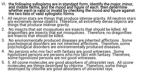 VI. the following syllogisms are in standard form , identify the major, minor, and middle terms, and the mood of each. then determine whether each is valid checking the mood and figure against the two lists of valid syllogistic forms.
 1. All stars that intense gravity . All neutron stars are extremely dense objects .Therefore , all extremely dense objects are things that produce gravity.
 2. No insects ; that eat mosquitoes are insects that be killed. All dragonflies are insects mosquitoes 5.Therefore,no dragonflies are insects that should be killed.
 3 . No environmentally produced I diseases are Some psychologica are not afflictions Therefore, some psychological disorders are environmentally produced diseases.
 4.No who mix fact with fantasy are good witnesses hypnotizeo I persons are persons who mix fact with Therefore. some hypnotized I persons are not good witnesses.
 5. 5. All ozone molecules are good absorbers of ultraviolet rays . All ozone molecules are things destroyee some things destroyed by chlorine absorbers of ultraviolet rays.