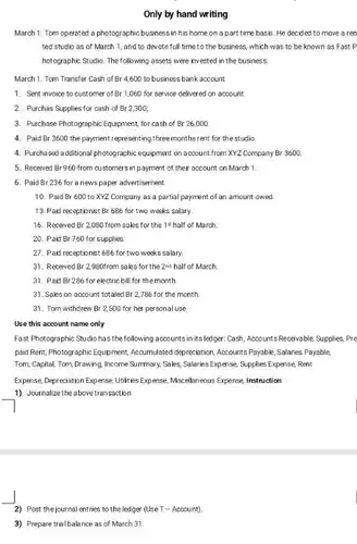 Only by hand writing
 March 1. Tom operated a photographic business in his home on a part time basis. He decided to move a ren ted studio as of March 1, and to devote full time to the business, which was to be known as Fast P hotographic Studio. The following assets were invested in the business:
 March 1. Tom Transfer Cash of Br 4,600 to business bank account
 1. Sent invoice to customer of Br 1,060 for service delivered on account
 2. Purchas Supplies for cash of Br 2300;
 3. Purchase Photographic Equipment for cash of Br 26,000
 4. Paid Br 3600 the payment representing three months rent for the studio.
 4. Purchased additional photographic equipment on account from XYZ Company Br 3600.
 5. Received Br960 from customers in payment of their account on March 1
 6. Paid Br 236 for a news paper advertisement.
 10. Paid Br 600 to XYZ Company as a partial payment of an amount owed.
 13. Paid receptionist Br 686 for two weeks salary.
 16. Received Br 2 :080 from sales for the 18 half of March
 20. Paid Br760 for supplies
 27. Paid receptionist 686 for two weeks salary.
 31. Received Br 2980from sales for the 2ne half of March
 31. Paid Br 286 for electric bill for the month
 31. Sales on account totaled Br 2,786 for the month.
 31. Tom withdrew Br 2,500 for her personal use
 Use this account name only
 Fast Photographic Studio has the following accounts in its ledger.Cassh, Accounts Resevvable, Supplies . Pre paid Rent, Photographic Equipment Accumulated depreciation, Accounts Payable Salaries Payable, Tom, Capital, Tom, Drawing Income Summary, Sales, Salaries Expense, Supplies Expense Rent
 Expense Depreciation Expense, Urikies Expense, Missellaneus Expense Instruction
 1) Journalize the abovetransaction
 2) Post the journal entries to the ledger (Use T-Account).
 3) Prepare trialbalance as of March 31