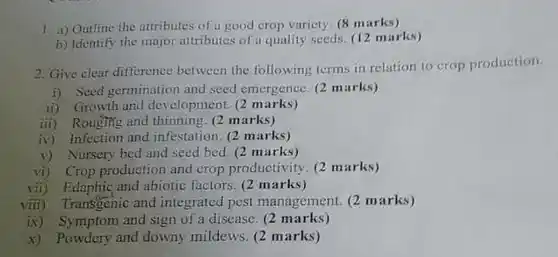 a) Outline the attributes of a good crop variety. ( 8 marks) b) Identify the major attributes of a quality seeds. (12 marks) Give clear difference between the following terms in relation to crop production. i) Seed germination and seed emergence. (2 marks) ii) Growth and development. (2 marks) iii) Rouging and thinning. ( 2 marks) iv) infection and infestation. ( 2 marks) v) Nursery bed and seed bed. (2 marks) vi) Crop production and crop productivity. (2 marks) vii) Edaphic and abiotic factors. (2 marks) viii) Transgenic and integrated pest management. ( 2 marks) ix) Symptom and sign of a disease. (2 marks) x) Powdery and downy mildews. (2 marks)