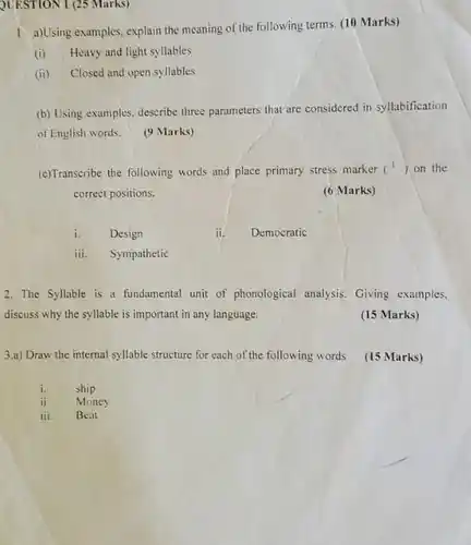 QUESTION 1 (25 Marks)
 1 a)Using examples, explain the meaning of the following terms. (10 Marks)
 (i) Heavy and light syllables
 (ii) Closed and open syllables
 (b) Using examples, describe three parameters that are considered in syllabification of English words.
 (9 Marks)
 (c)Transcribe the following words and place primary stress marker ( $(1)$ on the correct positions.
 (6 Marks)
 i. Design
 ii. Democratic
 iii. Sympathetic
 2. The Syllable is a fundamental unit of phonological analysis. Giving examples. discuss why the syllable is important in any language.
 (15 Marks)
 3.a) Draw the internal syllable structure for each of the following words (15 Marks)
 i. ship
 ii. Money
 iii Beat