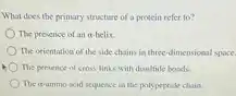 What does the primary structure of a protein refer to? The presence of an alpha -helix. The orientation of the side chains in three-dimensional space. The presence of cross-links with disulfide bonds. The alpha -amino acid sequence in the polypeptide chain.