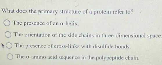 What does the primary structure of a protein refer to? The presence of an alpha -helix. The orientation of the side chains in three-dimensional space. The presence of cross-links with disulfide bonds. The alpha -amino acid sequence in the polypeptide chain.