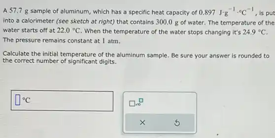 A 57.7g sample of aluminum, which has a specific heat capacity of 0.897J*g^(-1)*°C^(-1) , is put into a calorimeter (see sketch at right) that contains 300.0g of water. The temperature of the water starts off at 22.0°C . When the temperature of the water stops changing it's 24.9°C . The pressure remains constant at 1atm . Calculate the initial temperature of the aluminum sample. Be sure your answer is rounded to the correct number of significant digits. °C