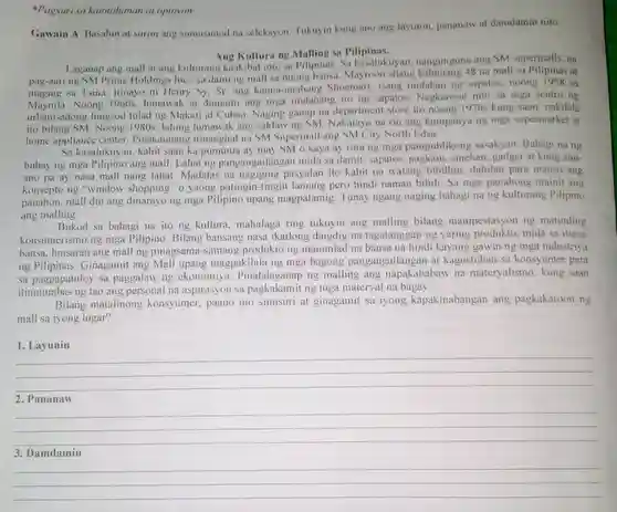 *Pagsuri sa katotohanan at opinyon Gawain A. Basahin at suriin ang sumusunod na seleksyon. Tukuyin kung ano ang layunin, pananaw at damdamin nito. Ang Kultura ng Malling sa Pilipinas. Laganap ang mall at ang kulturang kaakibat nito sa Pilipinas. Sa kasalukuyan, nangunguna ang SM supermalls, na pag-aari ng SM Prime Holdings Inc,, sa dami ng mall sa buong bansa. Mayroon silang kabuuang 48 na mall sa Pilipinas at maging sa Tsina. Itinayo ni Henry Sy, Sr. ang kauna-unahang Shoemart, isang tindahan ng sapatos, noong 1958 sa Maynila. Noong 1960s, lumawak at dumami ang mga tindahang ito ng sapatos. Nagkaroon nito sa mga sentro ng urbanisadong lungsod tulad ng Makati at Cubao. Naging ganap na department store ito noong 1970s kung saan nakilala ito bilang SM. Noong 1980s, lalong lumawak ang saklaw ng SM. Nakatayo na rin ang kumpanya ng mga supermarket at home appliance center. Pinakaunang itinanghal na SM Supermall ang SM City North Edsa. Sa kasalukuyan, kahit saan ka pumunta ay may SM o kaya ay ruta ng mga pampublikong sasakyan. Bahagi na ng buhay ng mga Pilipino ang mall. Lahat ng pangangailangan mula sa damit, sapatos, pagkain, sinehan, gadget at kung anuano pa ay nasa mall nang lahat. Madalas na nagiging pasyalan ito kahit na walang bibilhin, dahilan para mauso ang konsepto ng "window shopping" o yaong patingin-tingin lamang pero hindi naman bibili. Sa mga panahong mainit ang panahon, mall din ang dinarayo ng mga Pilipino upang magpalamig. Tunay ngang naging bahagi na ng kulturang Pilipino ang malling. Bukod sa bahagi na ito ng kultura, mahalaga ring tukuyin ang malling bilang manipestasyon ng matinding konsumerismo ng mga Pilipino. Bilang bansang nasa ikatlong daigdig na tagatanggap ng yaring produkto, mula sa ibang bansa, lunsaran ang mall ng pinagsama-samang produkto ng mauunlad na bansa na hindi kayang gawin ng mga industriya ng Pilipinas. Ginagamit ang Mall upang magpakilala ng mga bagong pangangailangan at kagustuhan sa konsyumer para sa pagpapatuloy sa paggalaw ng ekonomiya. Pinalalaganap ng malling ang napakababaw na materyalismo, kung saan itinutumbas ng tao ang personal na aspirasyon sa pagkakamit ng mga materyal na bagay. Bilang matalinong konsyumer, paano mo sinusuri at ginagamit sa iyong kapakinabangan ang pagkakaroon ng mall sa iyong lugar? Layunin qquad qquad qquad Pananaw qquad qquad qquad Damdamin qquad qquad qquad