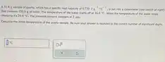 A 51.4g sample of quartz, which has a specific heat capacity of 0.730J*g^(-1).°C^(-1) , is put into a calorimeter (see sketch at right) that contains 150.0g of water. The temperature of the water starts off at 16.0°C . When the temperature of the water stops changing it's 20.4°C . The pressure remains constant at 1atm . Calculate the initial temperature of the quartz sample. Be sure your answer is rounded to the correct number of significant digits. °C