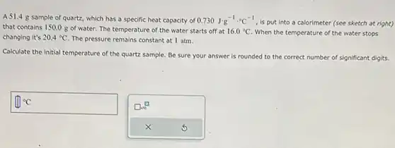 A 51.4g sample of quartz, which has a specific heat capacity of 0.730J*g^(-1).°C^(-1) , is put into a calorimeter (see sketch at right) that contains 150.0g of water. The temperature of the water starts off at 16.0°C . When the temperature of the water stops changing it's 20.4°C . The pressure remains constant at 1atm . Calculate the initial temperature of the quartz sample. Be sure your answer is rounded to the correct number of significant digits. °C