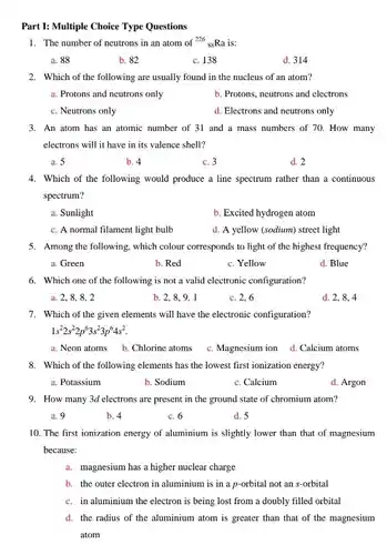 Part 1: Multiple Choice Type Questions
 1. The number of neutrons in an atom of 226 Ra is:
 a. 88
 b. 82
 c. 138
 d. 314
 2. Which of the following are usually found in the nucleus of an atom?
 a. Protons and neutrons only
 b. Protons, neutrons and electrons
 c. Neutrons only
 d. Electrons and neutrons only
 3. An atom has an atomic number of 31 and a mass numbers of 70. How many electrons will it have in its valence shell?
 a. 5
 b. 4
 c. 3
 d. 2
 4. Which of the following would produce a line spectrum rather than a continuous spectrum?
 a. Sunlight
 b. Excited hydrogen atom
 c. A normal filament light bulb
 d. A yellow (sodium)street light
 5. Among the following which colour corresponds to light of the highest frequency?
 a. Green
 b. Red
 c. Yellow
 d. Blue
 6. Which one of the following is not a valid electronic configuration?
 a. 2,8,8,2
 b. 2,8,9,1
 c. 2,6
 d. 2,8,4
 7. Which of the given elements will have the electronic configuration? $1s^22s^22p^63s^23p^64s^2$
 a. Neon atoms b Chlorine atoms
 c. Magnesium ion
 d. Calcium atoms
 8. Which of the following elements has the lowest first ionization energy?
 a. Potassium
 b. Sodium
 c. Calcium
 d. Argon
 9. How many 3d electrons are present in the ground state of chromium atom?
 a. 9
 b. 4
 c. 6
 d. 5
 10. The first ionization energy of aluminium is slightly lower than that of magnesium because:
 a. magnesium has a higher nuclear charge
 b. the outer electron in aluminium is in a p-orbital not an s-orbital
 c. in aluminium the electron is being lost from a doubly filled orbital
 d. the radius of the aluminium atom is greater than that of the magnesium atom