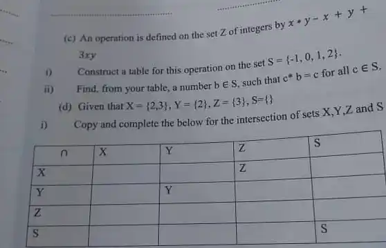 (c) An operation is defined on the set Z of integers by $xast y-x+y+$ 3xy
 1) Construct a table for this operation on the set $S= -1,0,1,2 $
 ii) ) Find, from your table a number $bin S$ such that $c^ast b=c$ for all $cin S$
 (d) Given that $X= 2,3 ,Y= 2 ,Z= 3 ,S=  $
 i) Copy and complete the below for the intersection of sets X,Y Zand S
 n x Y z s x z Y Y z s S