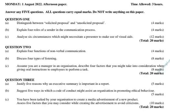 MONDAY: 1 August 2022. Afternoon paper. Time Allowed: 3 hours. Answer any FIVE questions. ALL questions carry equal marks. Do NOT write anything on this paper. QUESTION ONE (a) Distinguish between "solicited proposal' and "unsolicited proposal'. (4 marks) (b) Explain four roles of a sender in the communication process. (4 marks) (c) Analyse six circumstances which might necessitate a presenter to make use of visual aids. (12 marks) (Total: 20 marks) QUESTION TWO (a) Explain four functions of non-verbal communication. (4 marks) (b) Discuss four types of listening. (8 marks) (c) Assume you are a manager in an organisation, describe four factors that you might take into consideration when giving oral instructions to employees to perform a task. (8 marks) (Total: 20 märks) QUESTION THREE (a) Justify five reasons why an executive summary is important in a report. (5 marks) (b) Suggest five ways in which a code of conduct might assist an organisation in promoting ethical behaviour. (5 marks) (c) You have been tasked by your organisation to create a media advertisement of a new product. Assess five factors that you may consider while creating the advertisement to avoid criticisms. (10 marks) (Total: 20 marks)