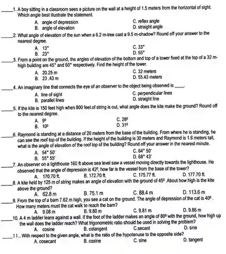 1. A boy sitting in a classroom sees a picture on the wall at a height of 1.5 meters from the horizontal of sight. Which angle best illustrate the statement.
 A. angle of depression
 C. reflex angle
 B. angle of elevation
 D. straight angle
 2. What angle of elevation of the sun when a 6.2 m-tree cast a 9.5 m-shadow?Round off your answer to the nearest degree.
 A. $13^circ $
 C. $33^circ $
 B. $23^circ $
 D. $55^circ $
 3. From a point on the ground, the angles of elevation of the bottom and top of a tower fixed at the top of a 32 m- high building are $45^circ $ and $60^circ $ respectively. Find the height of the tower.
 A. 20.25 m
 C. 32 meters
 B. 23.43 m
 D. 55.43 meters
 4. An imaginary line that connects the eye of an observer to the object being observed is
 A. line of sight
 C. perpendicular lines
 B. parallel lines
 D. straight line
 5. If the kite is 150 feet high when 800 feet.of string is out,what angle does the kite make the ground?Round off to the nearest degree.
 A. $9^circ $
 C. $280$
 B. $10^circ $
 $310$
 6. Raymond is standing at a distance of 20 meters from the base of the building. From where he is standing, he can see the roof top of the building . If the height of the building is 30 meters and Raymond is 1.6 meters tall. what is the angle of elevation of the roof top of the building?Round off your answer in the nearest minute.
 A. $54^circ 50'$
 c $64^circ 50'$
 B. $55^circ 55'$
 D. $68^circ 43'$
 7. An observer on a lighthouse 160 ft above sea level saw a vessel moving directly towards the lighthouse. He observed that the angle of depression is 420 , how far is the vessel from the base of the tower?
 D. 177.70 ft.
 A. 170.70 ft.
 B. 172.70 ft.
 C. 175.77 fl.
 8. A kite held by 125 m of string makes an angle of elevation with the ground of $45^circ $ .About how high is the kite above the ground?
 D. 113.6 m
 A. 62.8m
 B. 75.1 m
 C. 88.4 m
 9. From the top of a bam 7.62 m high, you see a cat on the ground. The angle of depression of the cat is $40^circ $ How many meters must the cat walk to reach the barn?
 D. 9.86 m
 A. 9.08 m
 B. 9.80 m
 C. 9.81 m
 10. A 4 m ladder leans against a wall.If the foot of the ladder makes an angle of $80^circ $ with the ground, how high up the wall does the ladder reach? What trigonometric ratio should be used in solving the problem?
 D. sine
 A. cosine
 B. cotangent
 C.secant
 11.. With respect to the given angle, what is the ratio of the hypotenuse to the opposite side?
 D. tangent
 A. cosecant
 B. cosine
 C. sine