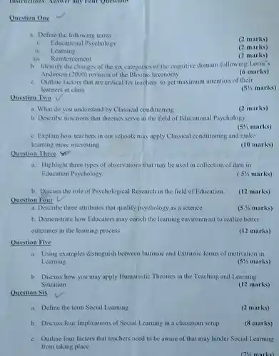 Instructions: Answer any rout Questions
 Question One
 a. Define the following terms
 (2 marks)
 1. Educational Psychology
 ii. Learning
 (2 marks)
 III Reinforcement
 (2 marks)
 b. Identify the changes of the six categories of the cognitive domain following Lorin's Anderson (2000) revision of the Blooms taxonomy
 (6 marks)
 c. Outline factors that are critical for teachers to get maximum attention of their learners in class
 $(5% $ marks)
 Question Two
 a. What do you understand by Classical conditioning
 (2 marks)
 b. Describe functions that theories serve in the field of Educational Psychology
 $(5% $ marks)
 c. Explain how teachers in our schools may apply Classical conditioning and make learning more interesting
 (10 marks)
 Question Three Yin
 a. Highlight three types of observations that may be used in collection of data in Education Psychology
 ( $51/2$ marks)
 b. Discuss the role of Psychological Research in the field of Education. Question Four v
 (12 marks)
 a. Describe three attributes that qualify psychology as a science
 $(5% $ marks)
 b. Demonstrate how Educators may enrich the learning environment to realize better outcomes in the learning process
 (12 marks)
 Question Five
 a. Using examples distinguish between Intrinsic and Extrinsic forms of motivation in Learning
 $(51/2$ marks)
 b. Discuss how you may apply Humanistic Theories in the Teaching and Learning Situation
 (12 marks)
 Question Six
 a. Define the term Social Learning
 (2 marks)
 b. Discuss four Implications of Social Learning in a classroom setup
 (8 marks)
 c. Outline four factors that teachers need to be aware of that may hinder Social Learning