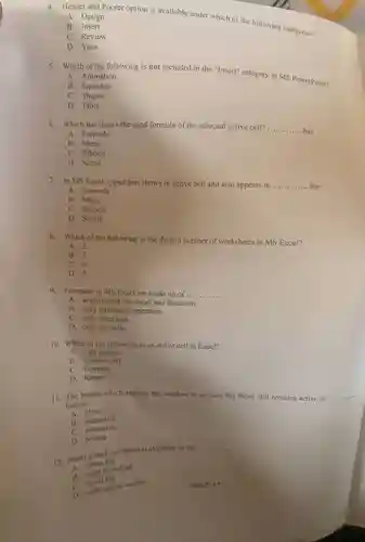 A. Design
 4. Header and Footer option is available under which of the following categories?
 B. Insert
 C. Review
 D. View
 5. Which of the following is not included in the "Insert" category in MS PowerPoint?
 A. Animation
 B. Equation
 C. Shapes
 D. Table
 6. Which bar shows the used formula of the selected active cell?bar.
 A. Formula
 B. Menu
 C. Ribbon
 D. Scroll
 7. In MS Excel, typed text shows in active cell and also appears in .............. bar
 A. Formula
 B. Menu
 C. Ribbon
 D. Scroll
 8. Which of the following is the default number of worksheets in MS Excel?
 A. 2
 B. 3
 C. 4
 D. 5
 9. Formulas in MS Excel are made up of ..............
 A. arithmetical operators and functions.
 B. only arithmetic operators.
 C. only functions.
 D. only symbols.
 10. Which of the following is an active cell in Excel?
 A. Cell address
 B. Current cell
 C. Formula
 D. Range
 11. The button which reduces the window to an icon but Word still remains active is button.
 A close
 B. maximize
 C.minimize
 D. restore
 12. Zoom in and out button is available on the
 20. home tab
 B. page layout tab
 C. scroll bar
 D scrot option toolbar
 Page 2 ot?