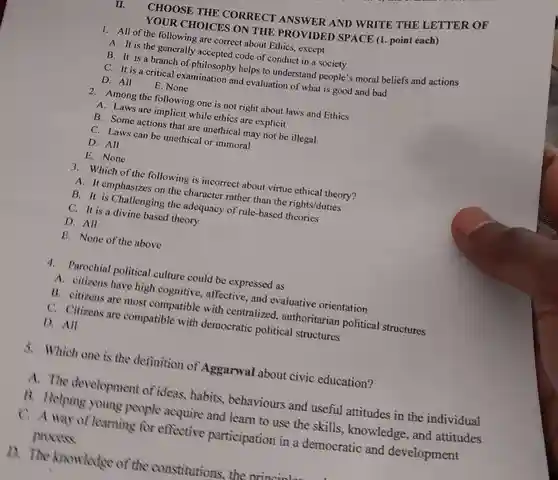 II. CHOOSE THE CORRECT ANSWER AND WRITE THE LETTER OF YOUR CHOICES ON THE PROVIDED SPACE (1. point each)
 1. All of the following are correct about Ethics, except
 A. It is the generally accepted code of conduct in a society
 B. It is a branch of philosophy helps to understand people's moral beliefs and actions
 C. It is a critical examination and evaluation of what is good and bad
 D. All
 E. None
 2. Among the following one is not right about laws and Ethics
 A. Laws are implicit while ethics are explicit
 B. Some actions that are unethical may not be illegal.
 C. Laws can be unethical or immoral
 D. All
 E. None
 3. Which of the following is incorrect about virtue ethical theory?
 the character rather than the rights/duties
 B. It is Challenging the adequacy of rule-based
 C. It is a divine based theory
 D. All
 E. None of the above
 4. Parochial political culture could be expressed as
 A. citizens have high cognitive, affective, and evaluative orientation
 B. citizens are most compatible with centralized, authoritarian political structures
 C. Citizens are compatible with democratic political structures
 D. All
 3. Which one is the definition of Aggarwal about civic education?
 A. The development of ideas, habits behaviours and useful attitudes in the individual
 B. Helping young people acquire and learn to use the skills, knowledge, and attitudes
 C. A way of learning for effective participation in a democratic and development process.