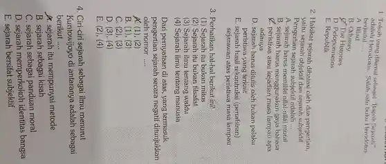 1. Tokoh yang dikenal sebagai "Bapak Sejarah" berjudul .... Herodotus. Salah satu buku Herodotus
 A. Illiad
 B. Odyssey
 Q The Histories
 D. Peloponnesos
 E Republik
 2. Hakikat sejarah dibatasi oleh dua pengertian, yaitu sejarah objektif dan sejarah subjektif. Pengertian sejarah subjektif adalah
 A. sejarah harus memiliki nilai-nilai moral
 B. sejarah harus menggunakan gaya bahasa
 C. peristiwa atau masa lampau apa adanya
 D. sejarah harus ditulis oleh bukan pelaku peristiwa yang terkait
 E. sejarah hasil rekontruksi (penafsiran) sejarawan :atas peristiwa masa lampau
 3. Perhatikan hal-hal berikut ini!
 (1) Sejarah itu bukan mitos
 (2) Sejarah itu bukan filsafat
 (3) Sejarah ilmu tentang waktu
 (4) Sejarah ilmu tentang manusia
 Dari pernyataan di atas, yang termasuk pengertian sejarah secara negatif ditunjukkan oleh nomor ....
 A: (1), (2)
 B. (1), (3 )
 C. (2), (3)
 D. (3), (4)
 E. (2), (4)
 4. Ciri-ciri sejarah sebagai ilmu menurut Kuntowijoyo di antaranya adalah sebagai berikut ....
 A. sejarah itu mempunyai metode
 B. sejarah sebagai kisah
 C. sejarah panduan moral
 D. sejarah memperkokoh identitas bangsa
 E. sejarah bersifat subjektif