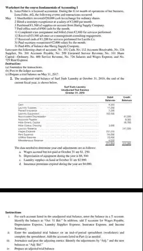 Worksheet for the course fundamentals of Accounting I
 1. Lena Fohn is a licensed accountant. During the fi rst month of operations of her business, Lena Fohn, AG, the following events and transactions occurred.
 May 1 Shareholders invested e20,000 cash in exchange for ordinary shares.
 2 Hired a secretary-receptionist at a salary of $UND2,000$ per month.
 3 Purchased e1,500 of supplies on account from Hartig Supply Company. 7 Paid office rent of 6900 cash for the month.
 11 Completed a tax assignment and billed client $UND2,800$ for services performed.
 12 Received 63,500 advance on a management consulting engagement.
 17 Received cash of e1,20 for services performed for Lucille Co.
 31 Paid secretary-receptionist $UND2,000$ salary for the month.
 31 Paid $40% $ of balance due Hartig Supply Company.
 Lena uses the following chart of accounts: No.101 Cash, No. 112 Accounts Receivable, No. 126 Supplies,No. 201 Accounts Payable No. 209 Unearned Service Revenue, No. 311 Share Capital Ordinary, No. 400 Service Revenue. No. 726 Salaries and Wages Expense, and No. 729 Rent Expense.
 Instructions
 (a) Journalize the transactions.
 (b) Post to the ledger accounts.
 (c) Prepare a trial balance on May 31 , 2017.
 2. The unadjusted trial balance of Surf Suds Laundry at October 31 , 2010, the end of the current fiscal year, is shown below.
 Surf Suds Laundry Unadjusted Trial Balance October 31, 2010
 Debit Credit Balances Balan ces Cash 4,350 Laundry Supplies 11,250 Laundry Equipment 163,500 Prepaid Insurance 7,200 Accumulated Depreciation 61,500 Accounts Payable 9,300 Hikla Dinero, Capital 56,700 Hida Dinero, Drawing ...... 3,000 Laundry Revenue 247.5 Wages Expense 107,250 Rent Expense ... 54,000 Utilities Expense 20,400 Miscelaneous Expense 4,050 375,000 375,000
 The data needed to determine year-end adjustments are as follows:
 a. Wages accrued but not paid at October 31 are  1,250.$
 b. Depreciation of equipment during the year is  9,500$
 c. Laundry supplies on hand at October 31 are  2,900.$
 d. Insurance premiums expired during the year are  6,000.$
 Instructions
 i. For each account listed in the unadjusted trial balance, enter the balance in a T account Identify the balance as "Oct. 31 Bal." In addition, add T accounts for Wages Payable. Depreciation Expense, Laundry Supplies.Expense, Insurance Expense, and Income Summary.
 ii. Enter the unadjusted trial balance on an end-of-period spreadsheet (worksheet) and complete the spreadsheet. Add the accounts listed in Part (i) as needed.
 iii. Journalize and post the adjusting entries. Identify the adjustments by "Adj."and the new balances as "Adj Bal."
 iv. Prepare an adjusted trial balance.