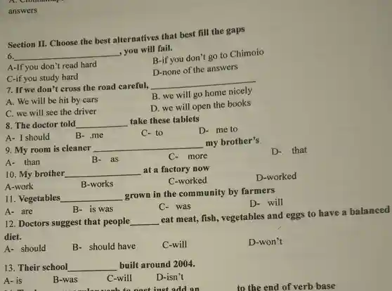 answers Section II. Choose the best alternatives that best fill the gaps 6. qquad , you will fail. A-If you don't read hard C-if you study hard 7. If we don't cross the road carefull, A. We will be hit by cars C. we will see the driver 8. The doctor told qquad take these tablets A- I should B- .me 9. My room is cleaner qquad C- to B-if you don't go to Chimoio D-none of the answers qquad A- than B- as 10. My brother qquad D- me to A-work B-works qquad C-worked D-worked 11. Vegetables qquad B- is was grown in the community by farmers A- are 12. Doctors suggest that people qquad C- was D- will diet. A- should B- should have C-will D-won't 13. Their school qquad built around 2004. A - is B-was C-will D-isn't