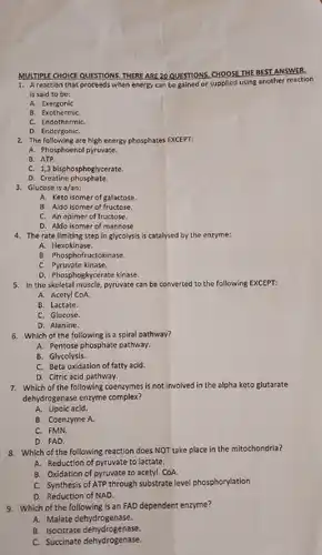 MULTIPLE CHOICE QUESTIONS. THERE ARE 20 QUI NS. CHOOSE THE BEST ANSWER.
 1. A reaction that proceeds when energy can be gained or supplied using another reaction is said to be:
 A. Exergonic
 B. Exothermic
 C. EndothermiC.
 D. EndergoniC.
 2. The following are high energy phosphates EXCEPT:
 A. Phosphoenol pyruvate.
 C. 1,3 bisphosphoglycerate.
 D. Creatine phosphate.
 3. Glucose is $a/an:$
 A. Keto isomer of galactose.
 8. Aldo isomer of fructose.
 C. An epimer of fructose.
 D. Aldo isomer of mannose
 4. The rate limiting step in glycolysis is catalysed by the enzyme:
 A. Hexokinase.
 B. Phosphofructokinase
 C. Pyruvate kinase.
 D. Phosphoghycerate kinase.
 5. In the skeletal muscle,pyrovate can be converted to the following EXCEPT:
 A. Acetyl CoA.
 B. Lactate.
 C. Glucose.
 D. Alanine.
 6. Which of the following is a spiral pathway?
 A. Pentose phosphate pathway.
 B. Glycolysis.
 C. Beta oxidation of fatty acid.
 D. Citric acid pathway.
 7. Which of the following coenzymes is not involved in the alpha keto glutarate dehydrogenase enzyme complex?
 A. Lipoic acid.
 B. Coenzyme A.
 C. FMN.
 D. FAD.
 8. Which of the following reaction does NOT take place in the mitochondria?
 A. Reduction of pyruvate to lactate.
 B. Oxidation of pyruvate to acetyl CoA.
 C. Synthesis of ATP through substrate level phosphorylation
 D. Reduction of NAD.
 9. Which of the is an FAD dependent enzyme?
 A. Malate dehydrogenase.
 B. Isocitrate dehydrogenase.
 a. Isocitrate dehydrogenase