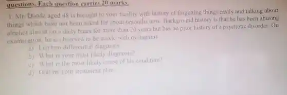 questions. Fach question carries 20 marks.
 1. Mr. Donda aged 48 is brought to your facility with history of forgetting things easily and talking about things which have not been asked for about 6months now Background history is that he has been abusing alcohol almost on a daily basis for more than 20 years but has no prior history of a psychotic disorder . On examination, he is observed to be ataxic with nystagmus.
 a) List two differential diagnosis
 b) What is your most likely diagnosis?
 c) What is the most likely cause of his condition?
 d) Outline your treatment plan.