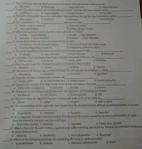 1. This is muscular passage that transports food matter from the mouth to the stomach.
 a. Bile duct
 b. Esophagus
 c. Large intestine
 d. Small intestine
 2. Food is liquefied , stored, and mixed with hydrochloric acid and digestive enzymes in the
 a. Esophagus
 b. Large intestine
 c. Small Intestine
 d. Stomach
 3. The series of wavelike muscular contractions that push food though the digestive tract is called
 a. Absorption
 b. Nutrition
 c. Pancreas
 d. Presistalsis
 4. Bile is produced in the and stored in the
 a. Gastric glands; stomach
 c. Pancreas; spleen
 b. Liver; gall bladder
 d. Salivary glands; tongue
 5. Which pair indicates where digestion starts and where it ends?
 a. Mouth--small intestine
 c. Mouth-Large intestine
 b. Stomach-Small intestine
 d. Stomach-Large intestine
 6. Which of the following does not happen In the mouth?
 a. Breakdown of food into small pieces
 c. Grinding of food into smaller parts
 b. Chemical digestion of proteins
 d. Moistening of food by saliva
 7. Complete digestion of food and absorption of nutrients happen in the
 a. Esophagus
 b. Large intestine
 c. Small intestine
 8. Substances that help break large food molecules into small molecules are
 a. Amino acids
 b. Enzymes
 c. Fatty acids
 9. What enzyme helps the chemical breakdown of starch in the mouth?
 a. Amylase
 b. Lactase
 c. Maltase
 d. Sucrase
 10. The process of moving digested food through the villi into the bloodstream is called
 a. Absorption
 b. Digestion
 c. Excretion
 d. Ingestion
 11. Digestive enzymes change long proteins into
 a. Amino acids
 b. Glycerol molecules c.Simple sugars
 12. Lipase is the enzyme that helps break down of fats and convert fats into
 a. Fatty acids and glycerol
 b. Galactose
 c. Glucose
 d. Lactose
 13. Which serves as a connecting link between the digestive and circulatory systems?
 a. Duodenum
 b. Gall bladder
 c. Gastric glands
 d. Villi
 14. Nutrients from the digested food are transported to the cells of the body by
 a. Blood
 b. Lymph
 c. Oxygen
 d. Both a and b
 15. The Inflammation of the appendix that results from the Incidental entry of food containing bacteria is known as
 a. Appendicitis
 b. Bronchitis
 c. Gastritis
 d. Hepatitis
 16. It is a digestive disorder characterized by heartburn or chest pain caused by an abnormal backflow of acids from the stomach upwards into the esophagus.
 a. Acid reflux disease b. Gastritis
 c. Hepatitis
 d. Peptic ulcer disease
 17. When a digestive disorder strikes, a patient may suffer vomiting and diarrhea. What is the advisable treatment to avoid dehydration?
 a. Antacids
 b. Antibiotics
 c. Oral rehydration
 d. Roughage
 18. Which of the following nutrients are needed by the body in small amounts?
 d. Water
 a. Carbohydrates
 b. Proteins
 c. Vitamins and minerals