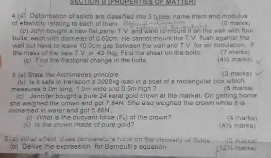 4 (a) Deformation of solids are classified into 3 types; name them and modulus of elasticity relating to each of them (6 marks) (b) John bought a new flat panel T.V and want to mount it on the wall with four bolts; each with diameter of 0.50cm. He cannot mount the T.V. flush against the wall but have to leave 10.0cm gap between the wall and TV for air circulation, if the mass of the new T.V. is 42.8kg, Find the shear on the bolts.
 $41/2$ marks)
 (7 marks)
 (c) Find the fractional change in the bolts,
 5 (a) State the Archimedes principle
 (3 marks)
 (b) Is it safe to transport a 3000kg load in a boat of a rectangular box which measures 5.0m long, 1.0m wide and 0.5m high ?
 (6 marks)
 (c) Jennifer bought a pure 24 karat gold crown at the market On getting home she weighed the crown and got 7.84N She also weighed the crown while it is immersed in water and got 6.86N.
 (i) What is the buoyant force $(F_(b))$ of the crown?
 (4 marks)
 (ii) Is the crown made of pure gold ?
 $(4(1)/(2)$ marks)
 (a) What effect does (emperature have on the viscosity ui fluids
 c marks)
 (b) Derive the expression for Bernoulli's equation
 $12(1)/(2)$ marks)