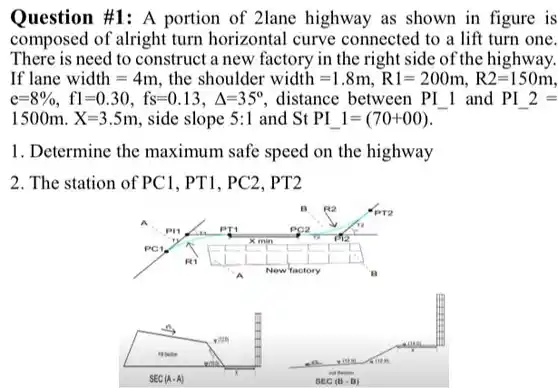 Question #1: A portion of 2lane highway as shown in figure is composed of alright turn horizontal curve connected to a lift turn one. There is need to construct a new factory in the right side of the highway. If lane $width=4m$ the shoulder $width=1.8m,R1=200m,R2=150m$ e=8%, f1=0 .30, fs=0.13, 4=359 , distance between PI I and $PI_(-)2=$ $1500mcdot X=3.5m$ , side slope $5:1$ and $StPI_(-)1=(70+00)$
 1. Determine the maximum safe speed on the highway 2. The station of PCI . PT1. PC2. PT2