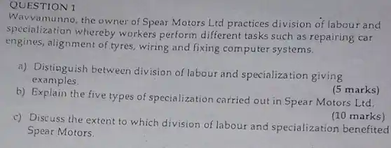 QUESTION I Wavvamunno, the owner of Spear Motors Ltd practices division of labour and specialization whereby workers perform different tasks such as repairing car engines, alignment of tyres, wiring and fixing computer systems. a) Distinguish between division of labour and specializa tion giving examples. (5 marks) b) Explain the five types of specialization carried out in Spear Motors Ltd. (10 marks) c) Discuss the extent to which division of labour and specialization benefited Spear Motors.