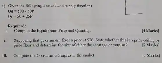 a) Given the following demand and supply functions  Qd=500-50P Qs=50+25P  Required: i. Compute the Equilibrium Price and Quantity. [4 Marks] ii. Supposing that government fixes a price at 20 . State whether this is a price ceiling or price floor and determine the size of either the shortage or surplus? [7 Marks] iii. Compute the Consumer's Surplus in the market [7 Marks]