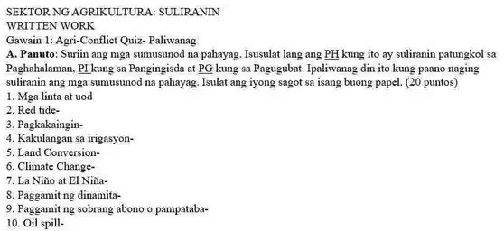 SEKTOR NG AGRIKULTURA : SULIRANIN
 WRITTEN WORK
 Gawain 1: Agri-Conflict Quizzzz - Paliwanag
 A. Panuto: Suriin ang mga sumusunod na pahayag . Isusulat lang ang PH kung ito ay suliranin patungkol sa Paghahalaman, PI kung sa Pangingisda at PG kung sa Pagugubat. Ipaliwanag din ito kung paano naging suliranin ang mga sumusunod na pahayag. Isulat ang iyong sagot sa isang buong papel. (20 puntos)
 1. Mga linta at uod
 2. Red tide-
 3. Pagkakaingin-
 4. Kakulangan sa irigasyon-
 5. Land Conversion-
 6. Climate Change-
 7. La Niño at : El Niña-
 8. Paggamit ng dinamita-
 9. Paggamit ng sobrang abono o pampataba-
 10. Oil spill-