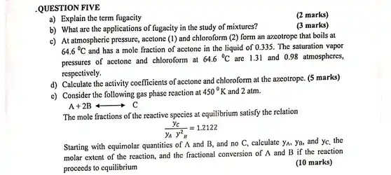 .QUESTION FIVE a) Explain the term fugacity (2 marks) b) What are the applications of fugacity in the study of mixtures? (3 marks) c) At atmospheric pressure, acetone (1) and chloroform (2) form an azcotrope that boils at 64.6°C and has a mole fraction of acetone in the liquid of 0.335 . The saturation vapor pressures of acetone and chloroform at 64.6°C are 1.31 and 0.98 atmospheres, respectively. d) Calculate the activity coefficients of acetone and chloroform at the azeotrope. (5 marks) c) Consider the following gas phase reaction at 450°K and 2atm . A+2BlongleftrightarrowC The mole fractions of the reactive species at equilibrium satisfy the relation (y_(C))/(y_(A)y_(B)^(2))=1.2122 Starting with equimolar quantities of A and B , and no C , calculate y_(A),y_(B) , and y_(C) , the molar extent of the reaction, and the fractional conversion of A and B if the reaction proceeds to equilibrium (10 marks)