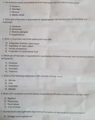 The protective layers surrounding the brain and spinal cord are collectively known as: A. Synapses B. Meninges C. Neurons D. Myelin sheath Which part of the brain is responsible for regulating basic life functions such as heartbeat and breathing? A. Cerebrum B. Cerebellum C. Medulla oblongata D. Hypothalamus What is the primary role of the spinal cord in the CNS? A) Integration of sensory information B) Regulation of motor output C) Control of emotions D) Production of cerebrospinal fluid Which part of the brain is responsible for coordinating voluntary movements and maintaining balance and posture? A) Cerebrum B) Cerebellum C) Brainstem D) Thalamus Which of the following substances is NOT normally found in urine? A) Glucose B) Urea C) Creatinine D) Albumin What is the functional unit of the kidney responsible for filtration, reabsorption, and secretion? A) Nephron B) Glomerulus C) Renal tubule D) Loop of Henle The menstrual cycle is primarily regulated by fluctuations in the levels of which hormones? A) Estrogen and progesterone
