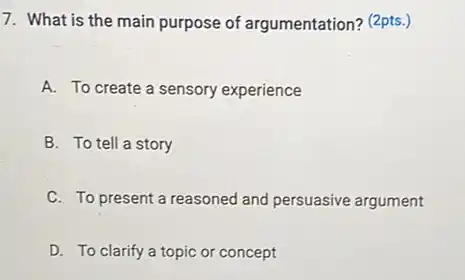 What is the main purpose of argumentation? (2pts.) A. To create a sensory experience B. To tell a story C. To present a reasoned and persuasive argument D. To clarify a topic or concept