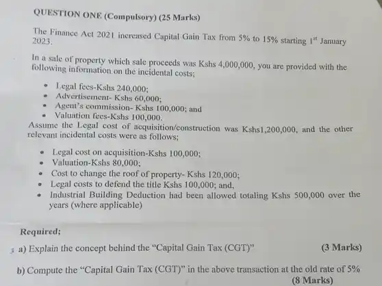 QUESTION ONE (Compulsory) (25 Marks)
 The Finance Act 2021 increased Capital Gain Tax from $5% $ to $15% $ starting 1" January 2023.
 In a sale of property which sale proceeds was $Kshs4,000,000,$ you are provided with the following information on the incidental costs:
 Legal fees-Kshs 240,000;
 Advertisement- Kshs 60,000:
 - Agent's commission- Kshs 100,000; and
 Valuation fees-Kshs 100,000.
 Assume the Legal cost of acquisition/construction was $Kshs1,200,000$ and the other relevant incidental costs were as follows;
 Legal cost on acquisition-Kshs 100,000;
 Valuation-Kshs 80,000;
 Cost to change the roof of property- Kshs 120,000;
 Legal costs to defend the title Kshs 100,000;and,
 Industrial Building Deduction had been allowed totaling $Kshs500,000$ over the years (where applicable)
 Required;
 ; a) Explain the concept behind the "Capital Gain Tax (CGT)"
 (3 Marks)
 b) Compute the "Capital Gain Tax $(CGT)''$ in the above transaction at the old rate of $5% $
 (8 Marks)