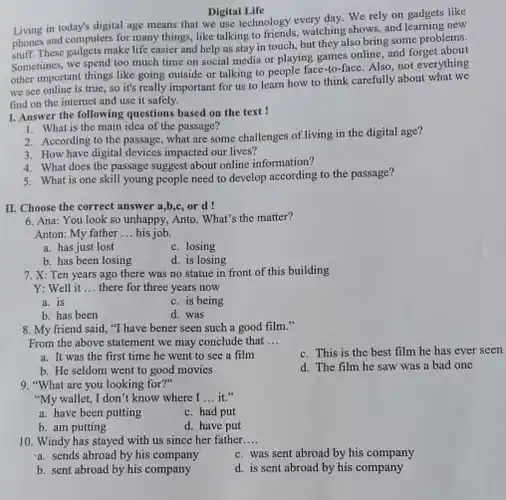 Digital Life
 Living in today's digital age means that we use technology.every day. We rely on gadgets like phones and computers for many things, like talking to friends, watching shows, and learning new These gadgets make life easier and help us stay in touch.but they also bring some problems. Sometimes, we spend too much time on social media or playing games online, and forget ything other important things like going outside or talking to people face-to-face. Also, not everything we see online is true, so it's really important for us to learn how to think carefully about what we find on the internet and use it safely.
 1. Answer the following questions based on the text !
 1. What is the main idea of the passage?
 2. According to the passage, what are some challenges of living in the digital age?
 3. How have digital devices impacted our lives?
 4. What does the passage suggest about online information?
 5. What is one skill young people need to develop according to the passage?
 II. Choose the correct answer a,b,c, or d !
 6. Ana: You look so unhappy, Anto. What's the matter? Anton: My father ..his job.
 a. has just lost
 c. losing
 b. has been losing
 d. is losing
 7. X: Ten years ago there was no statue in front of this building
 Y: Well it ..there for three years now
 a. is
 c. is being
 b. has been
 d. was
 8. My friend said "I have bener seen such a good film." From the above statement we may conclude that ...
 c. This is the best film he has ever seen
 a. It was the first time he went to see a film
 d. The film he saw was a bad one
 b. He seldom went to good movies
 9. "What are you looking for?"
 "My wallet, I don't know where I ...it."
 a. have been putting
 c. had put
 b. am putting
 d. have put
 10. Windy has stayed with us since her father....
 a. sends abroad by his company
 c. was sent abroad by his company
 b. sent abroad by his company
 d. is sent abroad by his company
