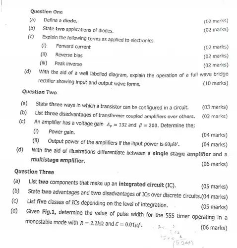 Question One (a) Define a diode. (02 marks) (b) State two applications of diodes. (02 marks) (c) Explain the following terms as applied to electronics. (i) Forward current (02 marks) (ii) Reverse bias (02 marks) (iii) Peak inverse (02 marks) (d) With the aid of a well labelled diagram, explain the operation of a full wave bridge rectifier showing input and output wave forms. (10 marks) Question Two (a) State three ways in which a transistor can be configured in a circuit. (03 marks) (b) List three disadvantages of transformer coupled amplifiers over others. (03 marks) (c) An amplifier has a voltage gain A_(v)=132 and beta=200 . Determine the; (i) Power gain. (04 marks) (ii) Output power of the amplifiers if the input power is 60 muW . (04 marks) (d) With the aid of illustrations differentiate between a single stage amplifier and a mukistage amplifier. (06 marks) Question Three (a) List two components that make up an integrated circuit (IC). (05 marks) (b) State two advantages and two disadvantages of ICs over discrete circuits.(04 marks) (c) List five classes of ICS depending on the level of integration. (05 marks) (d) Given Fig.1, determine the value of pulse width for the 555 timer operating in a monostable mode with R=2.2kOmega and C=0.01 muf . (06 marks)