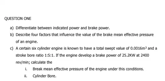 QUESTION ONE a) Differentiate between indicated power and brake power. b) Describe four factors that influence the value of the brake mean effective pressure of an engine. c) A certain six cylinder engine is known to have a total swept value of 0.0016m^(3) and a stroke bore ratio 1:5:1. If the engine develop a brake power of 25.2KW at 2400 rev/min; calculate the i. Break mean effective pressure of the engine under this conditions. ii. Cylinder Bore.