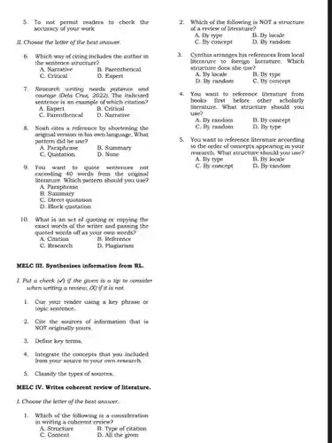 5. To not permit readers to check the accuracy of your work
 II. Choose the letter of the best answer.
 6. Which way of citing includes the author in the sentence structure?
 A. Narrative
 B. Parenthetical
 C. Critical
 D. Expert
 7. Research writing needs patience and courage (Dela Cruz, 2022)The italicized sentence is an example of which citation?
 A.Expert
 B. Critical
 C. Parenthetical
 D. Narrative
 8. Noah cites a reference by shortening the original version in his own language. What pattern did he use?
 A. Paraphrase
 B. Summary
 C Quotation.
 D. None
 MELC III. Synthesizes information from RL.
 9. You want to quote sentences not exceeding 40 words from the original literature. Which pattern should you use? A. Paraphrase B. Summary C. Direct quotation D. Block quotation 10. What is an act of quoting or copying the exact words of the writer and passing the quoted words off as your own words? A. Citation B. Reference C. Research D. Plagiarism
 I. Put a check (M) if the given is a tip to consider when writing a review,(X) if it is not.
 1. Cue your reader using a key phrase or topic sentence.
 2. Cite the sources of information that is NOT originally yours.
 3. Define key terms.
 4. Integrate the concepts that you included from your source to your own research.
 5. Classify the types of sources.
 MELC IV. Writes coherent review of literature
 1. Choose the letter of the best answer.
 1. Which of the following is a consideration in writing a coherent review?
 A. Structure
 B. Type of citation
 C. Content
 D. All the given
 2. Which of the following is NOT a structure of a review of literature?
 A. By type
 B. By locale
 C. By concept
 D. By random
 3. Cynthia arranges his references from local literature to foreign literature . Which structure does she use?
 A. By locale
 B. By type
 D. By random
 C. By concept
 4. You want to reference literature from books first before other scholarly literature. What structure should you use? A. By random B. By concept C. By random D. By type 5. You want to reference literature according to the order of concepts appearing in your research. What structure should you use? A. By type B. By locale C. By concept D. By random