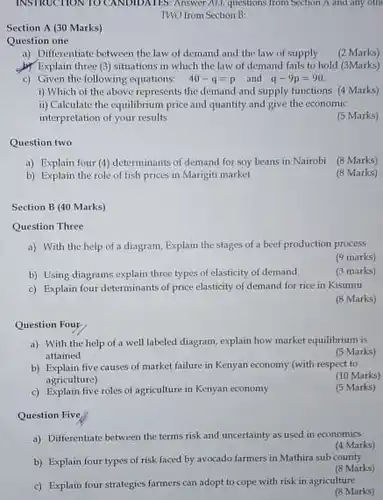 INSTRUCTION TO CANDIDATES. Answer ALL questions from Section A.and any oth TWO from Section B:
 Section A (30 Marks)
 Question one
 a) Differentiate between the law of demand and the law of supply
 (2 Marks)
 b) Explain three (3)situations in which the law of demand fails to hold (3Marks)
 c) Given the following equations: $40-q=p$ and $q-9p=90.$
 i) Which of the above represents the demand and supply functions (4 Marks)
 ii) Calculate the equilibrium price and quantity and give the economic interpretation of your results
 (5 Marks)
 Question two
 a) Explain four (4) determinants of demand for soy beans in Nairobi (8 Marks)
 b) Explain the role of fish prices in Marigiti market
 (8 Marks)
 Section B (40 Marks)
 Question Three
 a) With the help of a diagram, Explain the stages of a beef production process
 (9 marks)
 b) Using diagrams explain three types of elasticity of demand
 (3 marks)
 c) Explain four determinants of price elasticity of demand for rice in Kisumu
 (8 Marks)
 Question Four
 a) With the help of a well labeled diagram, explain how market equilibrium is attained
 (5 Marks)
 b) Explain five causes of market failure in Kenyan economy (with respect to agriculture)
 (10 Marks)
 c) Explain five roles of agriculture in Kenyan economy
 (5 Marks)
 Question Five
 a) Differentiate between the terms risk and uncertainty as used in economics
 (4 Marks)
 b) Explain four types of risk faced by avocado farmers in Mathira sub county
 (8 Marks)