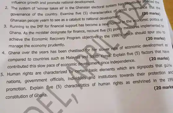 influence growth and promote national development.
 2. The system of 'winner takes all' in the Ghanaian electoral system has negatively affected the governance of the country.Examine five (5)characteristics of good governance that the Ghanaian people yearn to see as a catalyst to national developmént.
 3. Running to the IMF for financial support has become a new normal the economic politics of Ghana. As the minister designate for finance , recount five (5)policy measures implemented to achieve the Economic Recovery Program objectivés in the $1980's$ which should spur you to manage the economy prudently.
 (20 marks)
 4. Ghana over the years has been chastised for her slower rate of economic development as compared to countries such as Malaysia and South Korea.Explain five (5)factors that have contributed this slow pace of economic development,since independence. (20 marks) 5. Human rights are characterized by wertain basic elements which are signposts that guirie nations , government officials individuals and institutions towards their protection and promotion . Explain five (5)charactéristics of human rights as enshrined in the 199 constitution of Gharia.
 (20 marks