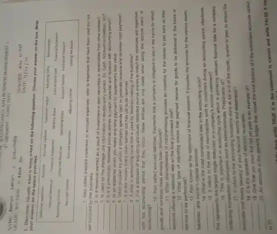 u. or AND BUSINESS MANAGEMENT 1 4 GRADING-LONG TEST
 TEACHER: Alex V
 1. Direction:Identify what is being asked on the following question Choose your answer on the box. Write your answer on the space provided.
 Deferred expenses Account Accrued Expense Subsidiary Ledger Adjusting Entry Depreciation Interest Revenue Financial Statement Balance Sheet Cost of Good Sold Financlal Statement Adjusting Entries Unearned Revenue Operating Cycle Account Payable Purchased Discount Accrued income Accrued expenses Adjusting Entries Closing the books
 1. Also called prepaid expenses or accrued expenses refer to expenses that have been paid but not yet incurred by the business.
 2. Is a revenue earned as a result of investment in debt securities or receivables from other entities?
 3. Is used as the storage unit information in double-entry system . Ex. Cash, Account receivables, etc?
 4. It is a previously recorded journal entries to match expense and revenue with accounting period?
 5. Is an expense when you make one-time payment for equipment's loss value.
 6. What process by which a company spends cash to generate revenue and receives cash payment?
 7. It is the money that's been earned but has yet to be received.
 8. A step in accounting cycle that is used for decision making of the business?
 9. It is a process of adjusting previously recorded journal entries to match the revenues and expenses
 with the accounting period that they occur these entries are only made when using the accrual basis of accounting?
 10. Also called accrued liabilities . Payments that a company is obligated to pay in the future for which goods and services have already been delivered?
 11. What characteristics of merchandising provides an incentive for the retailer to pay early on their account offering a reduced rate on the final purchased cost?
 12. What type of adjusting entries that payment receive for goods to be delivered in the future or service to be performed?
 13. Also known as the statement of financial position. It provides the amounts for the various assets liabilities, and owner's capital accounts.
 14. What is the most complicated step in the accounting cycle?
 15. It refers to the cost of merchandise sold to customers during an accounting period oftentimes, this represents the largest single deduction in a company's income statement?
 16. This is important in accounting cycle which is gathering relevant financial data for a company, collecting transaction information such as sales/revenues . Preparation of?
 17. It refers to the accounting procedure done at the end of the month, quarter or year, to ensure the accurate and timely delivery of your financial reports and statements?
 18. It is the opposite of account receivable.
 18. One that you incur but not yet paid is an example of?
 20. An account in the general ledger that shows the total balance of it the subsidiary accounts related
 --fully then write TRUE if is the statement is correct and write FALSE if the