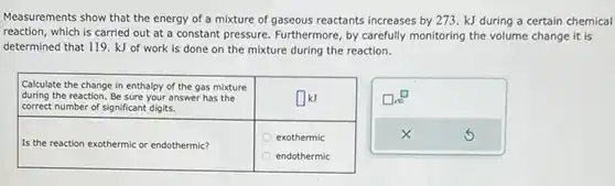 Measurements show that the energy of a mixture of gaseous reactants increases by 273.kJ during a certain chemical reaction, which is carried out at a constant pressure. Furthermore, by carefully monitoring the volume change it is determined that 119.kJ of work is done on the mixture during the reaction. Calculate the change in enthalpy of the gas mixture during the reaction. Be sure your answer has the correct number of significant digits. Calculate the change in enthalpy of the gas mixture during the reaction. Be sure your answer has the correct number of significant digits. ◻kJ exothermic endothermic exothermic endothermic "Calculate the change in enthalpy of the gas mixture during the reaction. Be sure your answer has the correct number of significant digits."	◻kJ "exothermic endothermic"