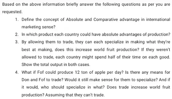 Based on the above information briefly answer the following questions as per you are requested.
 1. Define the concept of Absolute and Comparative advantage in international marketing sense?
 2. In which product each country could have absolute advantages of production? 3. By allowing them to trade, they can each specialize in making what they're best at making, does this increase world fruit production? If they weren't allowed to trade, each country might spend half of their time on each good. Show the total output in both cases.
 4. What if Fof could produce 12 ton of apple per day?Is there any means for Don and Fof to trade? Would it still make sense for them to specialize? And if it would, who should specialize in what? Does trade increase world fruit production? Assuming that they can't trade.