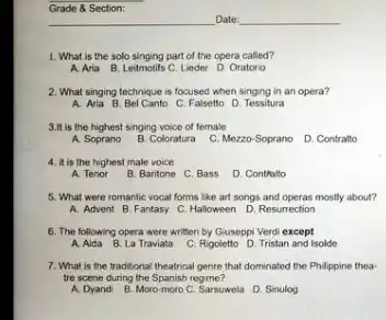 Grade & Section: qquad Date: qquad What is the solo singing part of the opera called? A. Aria B. Leitmotifs C. Lieder D. Oratorio What singing technique is focused when singing in an opera? A. Avia B. Bel Canto C. Falsetto D. Tessitura 3.It is the highest singing voice of female A. Soprano B. Coloratura C. Mezzo-Soprano D. Contralto It is the highest male voice A. Tenor B. Baritone C. Bass D. Contfalto What were fomantic vocal forms like art songs and operas mostly about? A. Advent B. Fantasy C. Halloween D. Resurrection The following opera were written by Giuseppi Verdi except A. Aida B. La Traviata C. Rigoletto D. Tristan and lsolde What is the traditonal theatrical genre that dominated the Philippine theatre scene during the Spanish regime? A. Dyandi B. Moro-moro C. Sarsuwela D. Sinulog