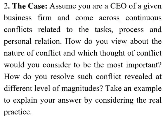 2. The Case:Assume you are a CEO of a given business firm and come across continuous conflicts related to the tasks , process and personal relation . How do you view about the nature of conflict and which thought of conflict would you consider to be the most important? How do you resolve such conflict revealed at different level of magnitudes ? Take an example to explain your answer by considering the real practice.