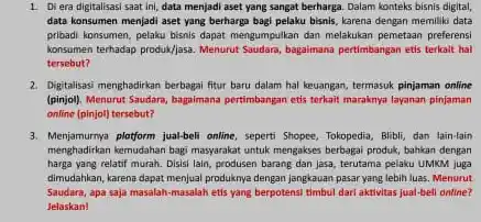 1. Di era digitalisasi saat ini, data menjadi aset yang sangat berharga Dalam konteks bisnis digital, data konsumen menjadi aset yang berharga bagi pelaku bisnis, karena dengan memiliki data pribadi konsumen, pelaku bisnis dapat mengumpulkan dan melakukan pemetaan preferensi konsumen terhadap produk/jasa. Menurut Saudara, bagaimana pertimbangan etis terkalt hal tersebut?
 2. Digitalisasi menghadirkan berbagai fitur baru dalam hal keuangan, termasuk pinjaman online (pinjol). Menurut Saudara, bagaimana pertimbangan etis terkait maraknya layanan pinjaman online (pinjol) tersebut?
 3. Menjamurnya pletform jual-beli online seperti Shopee, Tokopedia, Blibl dan lain-lain menghadirkan kemudahan bagi masyarakat untuk mengakses berbagai produk bahkan dengan harga yang relatif murah Disisi lain, produsen barang dan jasa, terutama pelaku UMKM juga dimudahkan, karena dapat menjua produknya dengan jangkauan pasar yang lebih luas. Menurut Saudara, apa saja masalah-masalal etis yang berpotensi timbul dari aktivitas jual-bell online? Jelaskan!