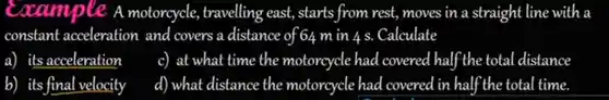 Example A motorcycle , travelling east,starts from rest moves in a s traight line with a constant acceleration and covers a distance of 64 min 4 s . Calculate
 a) its acceleration
 c) at what time the motorcycle had covered half the total distance
 b)its final velocity
 d) what distance the motorcycle had covered in half the total time.