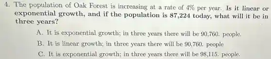 The population of Oak Forest is increasing at a rate of 4% per year. Is it linear or exponential growth, and if the population is 87,224 today, what will it be in three years? A. It is exponential growth; in three years there will be 90,760 . people. B. It is linear growth; in three years there will be 90,760 . people C. It is exponential growth; in three years there will be 98,115 . people.