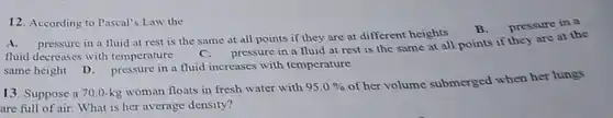 According to Pascal's Law the A. pressure in a fluid at rest is the same at all points if they are at different heights B. pressure in a fluid decreases with temperature quad C. pressure in a fluid at rest is the same at all points if they are at the same height D. pressure in a fluid increases with temperature Suppose a 70.0-kg woman floats in fresh water with 95.0% of her volume submerged when her lungs are full of air. What is her average density?